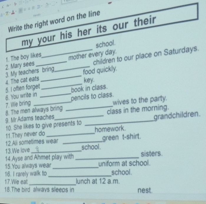 7 . . 
Forrafs 
Write the right word on the line 
my your his her its our their 
1. The boy likes school. 
2. Mary sees __mother every day. 
3. My teachers bring children to our place on Saturdays. 
_ 
4. The cat eats _food quickly. 
key. 
5. I often forget 
6. You write in _book in class. 
7. We bring __pencils to class. 
8. The men always bring wives to the party. 
9. Mr Adams teaches class in the morning. 
10. She likes to give presents to _grandchildren. 
11.They never do _homework. 
12.Ali sometimes wear _green t-shirt. 
13.We love _school. 
14.Ayse and Ahmet play with _sisters. 
15.You always wear _uniform at school. 
16. I rarely walk to _school. 
17.We eat _lunch at 12 a.m. 
18.The bird alwavs sleeps in nest.