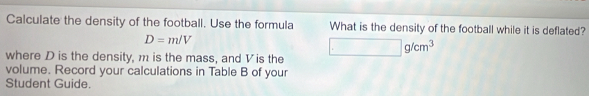 Calculate the density of the football. Use the formula What is the density of the football while it is deflated?
D=m/V
where D is the density, m is the mass, and Vis the □ g/cm^3
volume. Record your calculations in Table B of your 
Student Guide.