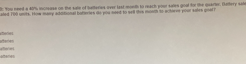 0: You need a 40% increase on the sale of batteries over last month to reach your sales goal for the quarter. Battery sale
aled 700 units. How many additional batteries do you need to sell this month to achieve your sales goal?
atteries
atteries
atteries
atteries