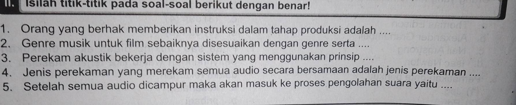 Isilah titik-titik pada soal-soal berikut dengan benar! 
1. Orang yang berhak memberikan instruksi dalam tahap produksi adalah .... 
2. Genre musik untuk film sebaiknya disesuaikan dengan genre serta .... 
3. Perekam akustik bekerja dengan sistem yang menggunakan prinsip .... 
4. Jenis perekaman yang merekam semua audio secara bersamaan adalah jenis perekaman .... 
5. Setelah semua audio dicampur maka akan masuk ke proses pengolahan suara yaitu ....