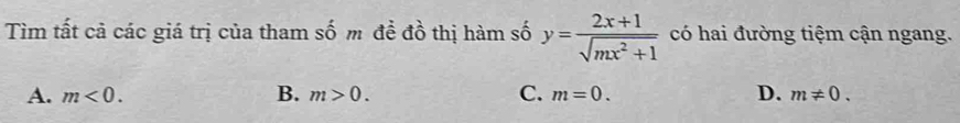 Tìm tất cả các giá trị của tham số m đề đồ thị hàm số y= (2x+1)/sqrt(mx^2+1)  có hai đường tiệm cận ngang.
A. m<0</tex>. B. m>0. C. m=0. D. m!= 0.