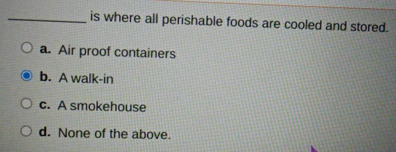 is where all perishable foods are cooled and stored.
a. Air proof containers
b. A walk-in
c. A smokehouse
d. None of the above.