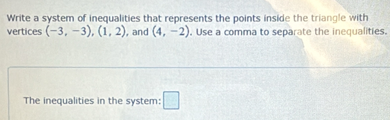 Write a system of inequalities that represents the points inside the triangle with 
vertices (-3,-3), (1,2) , and (4,-2). Use a comma to separate the inequalities. 
The inequalities in the system: □