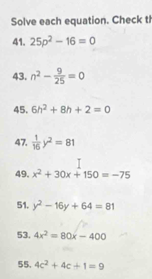 Solve each equation. Check th 
41. 25p^2-16=0
43. n^2- 9/25 =0
45. 6h^2+8h+2=0
47.  1/16 y^2=81
49. x^2+30x+150=-75
51. y^2-16y+64=81
53. 4x^2=80x-400
55. 4c^2+4c+1=9