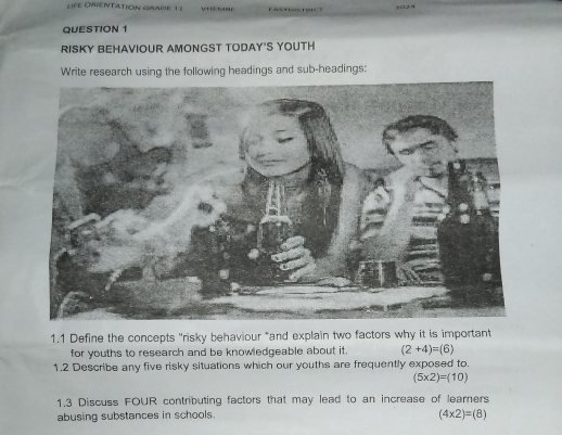 LIFE OHIENTATION GRADE 1 8 
QUESTION 1 
RISKY BEHAVIOUR AMONGST TODAY'S YOUTH 
Write research using the following headings and sub-headings: 
1.1 Define the concepts "risky behaviour "and explain two factors why it is important 
for youths to research and be knowledgeable about it. (2+4)=(6)
1.2 Describe any five risky situations which our youths are frequently exposed to.
(5* 2)=(10)
1.3 Discuss FOUR contributing factors that may lead to an increase of learners 
abusing substances in schools.
(4* 2)=(8)