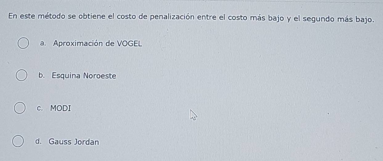 En este método se obtiene el costo de penalización entre el costo más bajo y el segundo más bajo.
a. Aproximación de VOGEL
b. Esquina Noroeste
c. MODI
d. Gauss Jordan