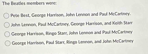 The Beatles members were:
Pete Best, George Harrison, John Lennon and Paul McCartney.
John Lennon, Paul McCartney, George Harrison, and Keith Starr
George Harrison, Ringo Starr, John Lennon and Paul McCartney
George Harrison, Paul Starr, Ringo Lennon, and John McCartney