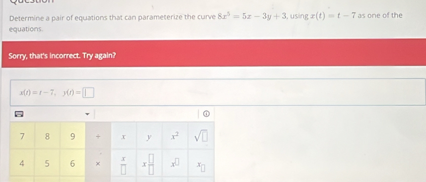 Determine a pair of equations that can parameterize the curve 8x^5=5x-3y+3 , using x(t)=t-7 as one of the
equations.
Sorry, that's incorrect. Try again?
x(t)=t-7,y(t)=□