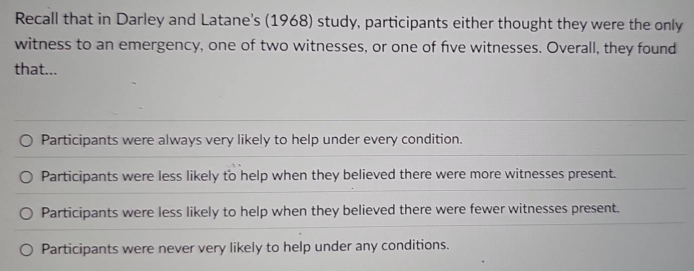 Recall that in Darley and Latane's (1968) study, participants either thought they were the only
witness to an emergency, one of two witnesses, or one of five witnesses. Overall, they found
that...
Participants were always very likely to help under every condition.
Participants were less likely to help when they believed there were more witnesses present.
Participants were less likely to help when they believed there were fewer witnesses present.
Participants were never very likely to help under any conditions.