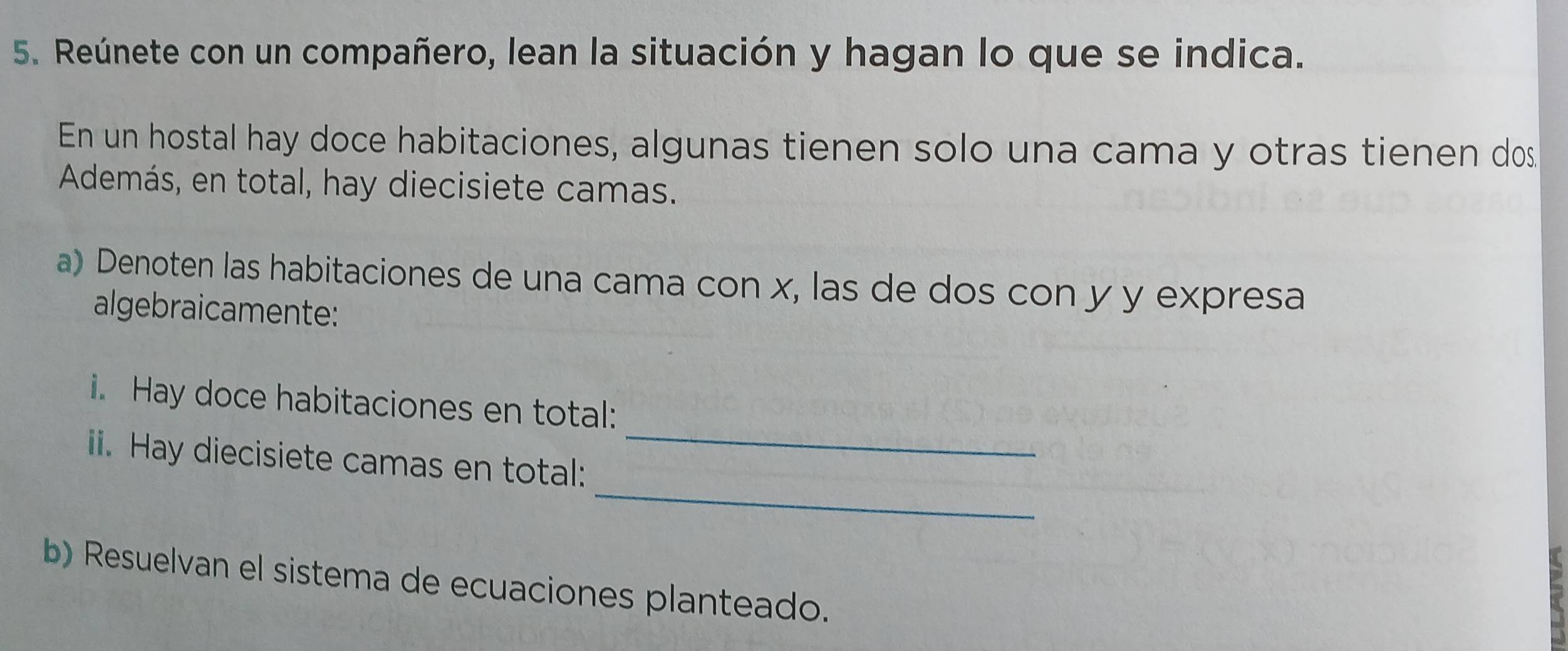 Reúnete con un compañero, lean la situación y hagan lo que se indica. 
En un hostal hay doce habitaciones, algunas tienen solo una cama y otras tienen dos 
Además, en total, hay diecisiete camas. 
a) Denoten las habitaciones de una cama con x, las de dos con y y expresa 
algebraicamente: 
i. Hay doce habitaciones en total: 
_ 
i. Hay diecisiete camas en total: 
_ 
b) Resuelvan el sistema de ecuaciones planteado.