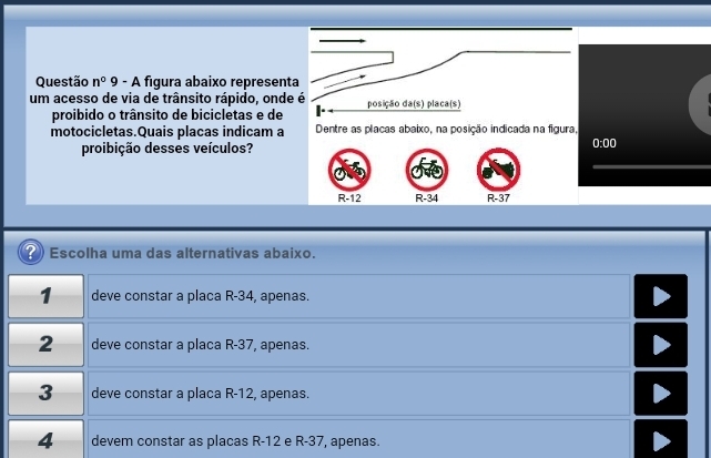 Questão n^0 9 - A figura abaixo representa
um acesso de via de trânsito rápido, onde é posição da(s) placa(s)
proibido o trânsito de bicicletas e de
motocicletas.Quais placas indicam a Dentre as placas abaixo, na posição indicada na figura,
proibição desses veículos?
0:00
R-12 R-34 R-37
( Escolha uma das alternativas abaixo.
1 deve constar a placa R-34, apenas.
2 deve constar a placa R-37, apenas.
3 deve constar a placa R-12, apenas.
4 devem constar as placas R-12 e R-37, apenas.