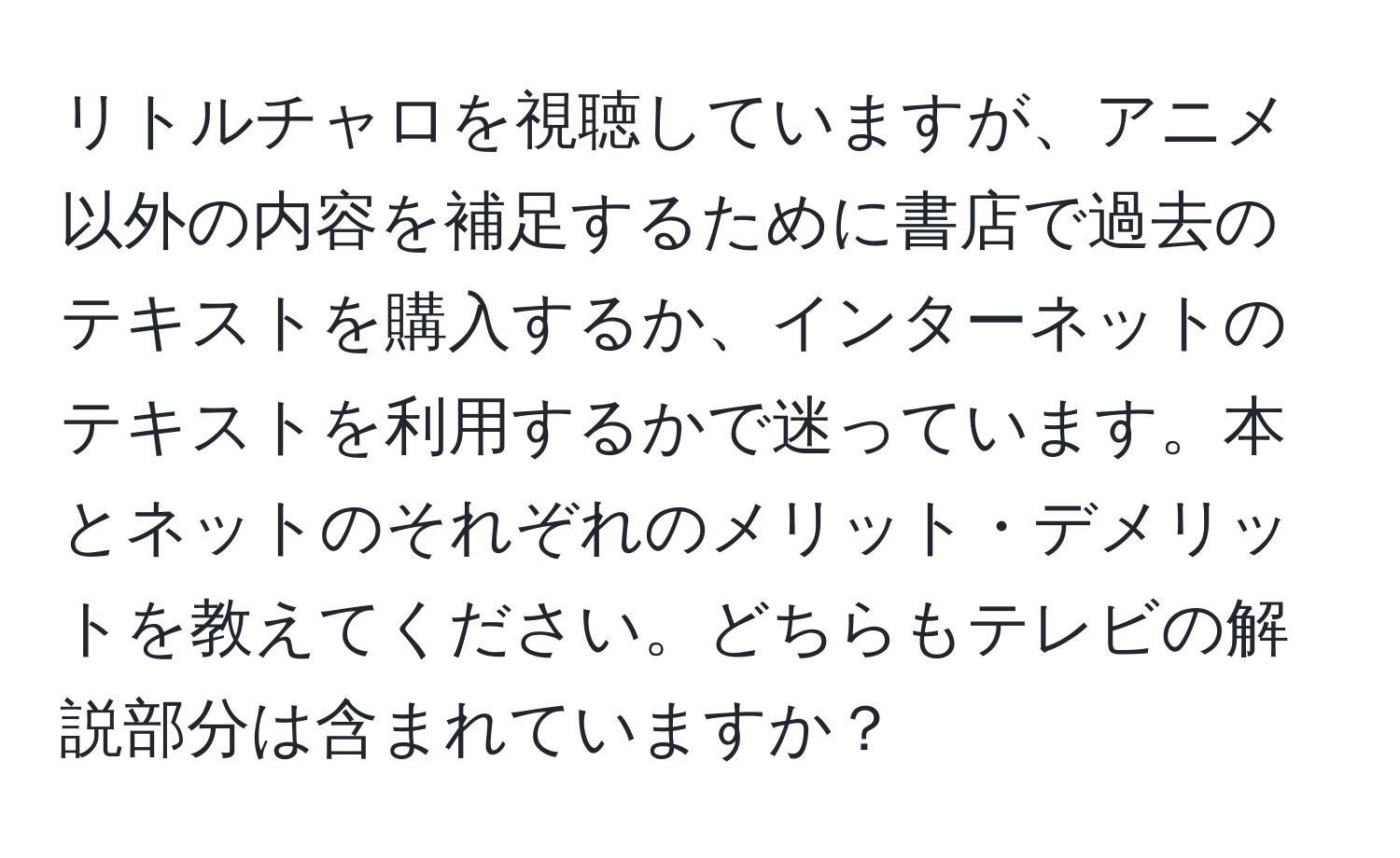 リトルチャロを視聴していますが、アニメ以外の内容を補足するために書店で過去のテキストを購入するか、インターネットのテキストを利用するかで迷っています。本とネットのそれぞれのメリット・デメリットを教えてください。どちらもテレビの解説部分は含まれていますか？