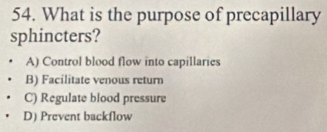 What is the purpose of precapillary
sphincters?
A) Control blood flow into capillaries
B) Facilitate venous return
C) Regulate blood pressure
D) Prevent backflow