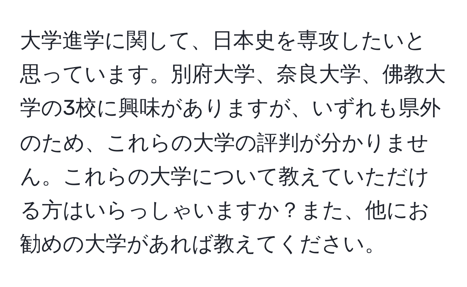 大学進学に関して、日本史を専攻したいと思っています。別府大学、奈良大学、佛教大学の3校に興味がありますが、いずれも県外のため、これらの大学の評判が分かりません。これらの大学について教えていただける方はいらっしゃいますか？また、他にお勧めの大学があれば教えてください。