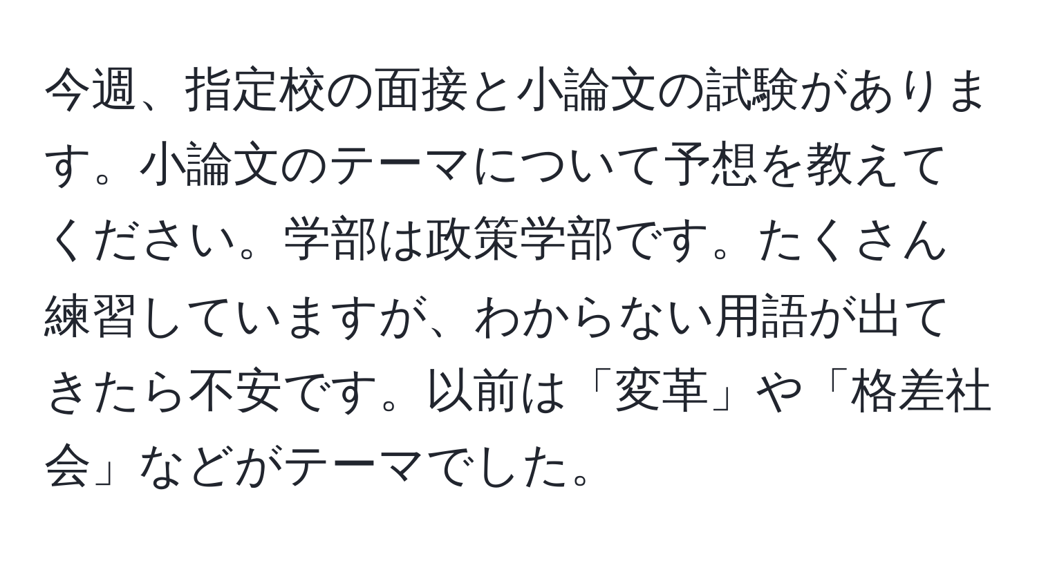 今週、指定校の面接と小論文の試験があります。小論文のテーマについて予想を教えてください。学部は政策学部です。たくさん練習していますが、わからない用語が出てきたら不安です。以前は「変革」や「格差社会」などがテーマでした。