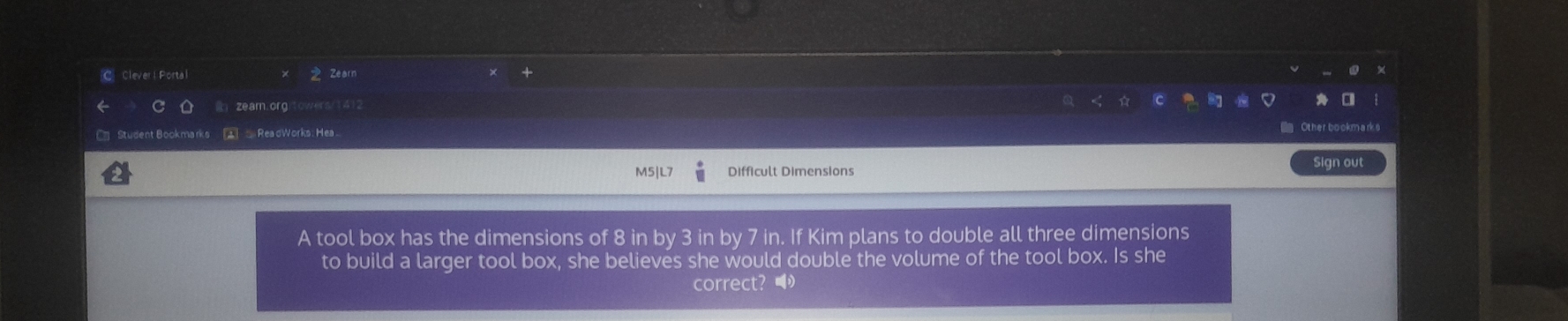 Clever | Portal Zearn 
zeam.orgitowers/141 
C= Student Bookmarks 1 ReadWorks: Hea Other bookmarks 
M5 Difficult Dimensions 
Sign out 
A tool box has the dimensions of 8 in by 3 in by 7 in. If Kim plans to double all three dimensions 
to build a larger tool box, she believes she would double the volume of the tool box. Is she 
correct? ●
