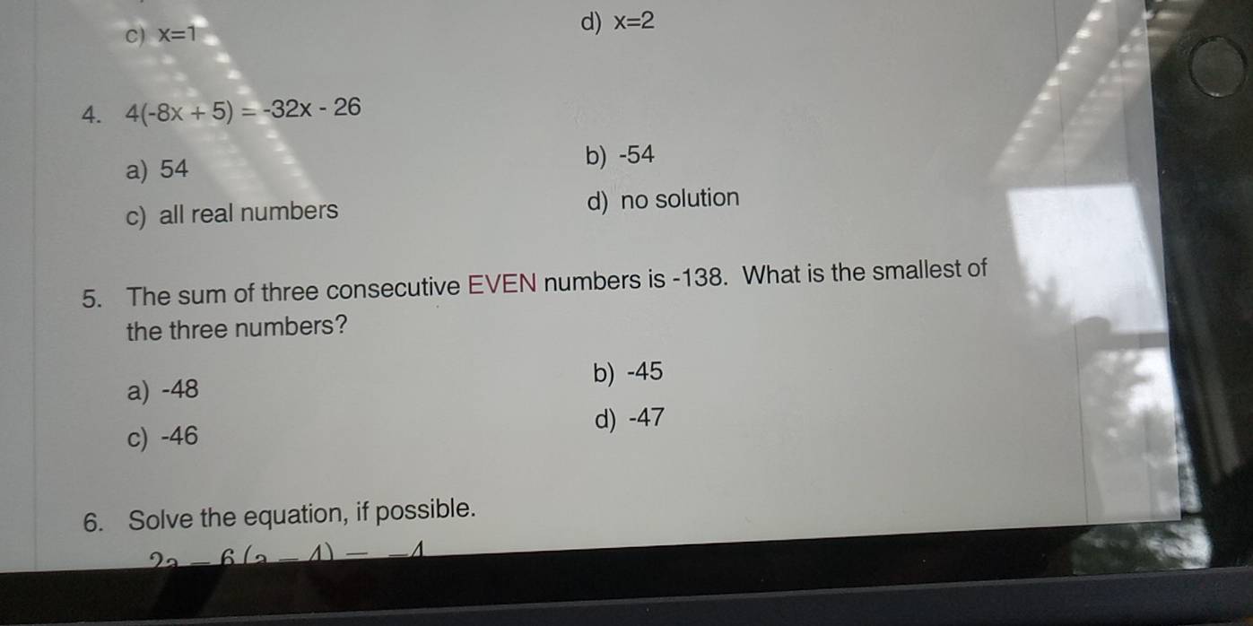 C) X=1 d) x=2
4. 4(-8x+5)=-32x-26
a) 54 b) -54
c) all real numbers d) no solution
5. The sum of three consecutive EVEN numbers is -138. What is the smallest of
the three numbers?
a) -48 b) -45
c) -46 d) -47
6. Solve the equation, if possible.
2