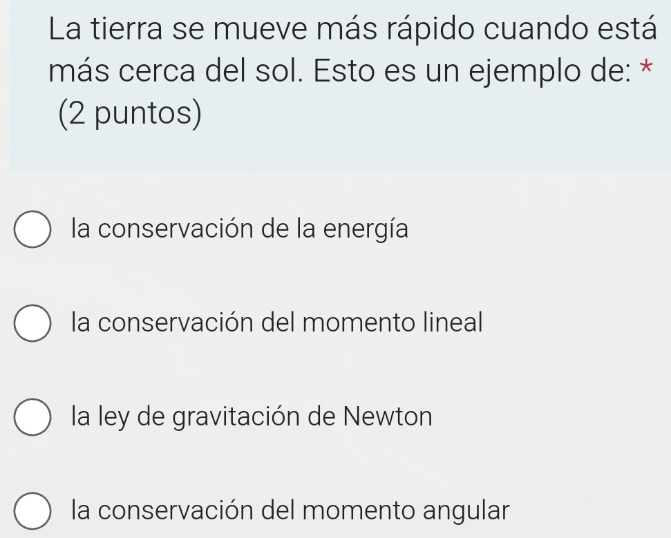 La tierra se mueve más rápido cuando está
más cerca del sol. Esto es un ejemplo de: *
(2 puntos)
la conservación de la energía
la conservación del momento lineal
la ley de gravitación de Newton
la conservación del momento angular