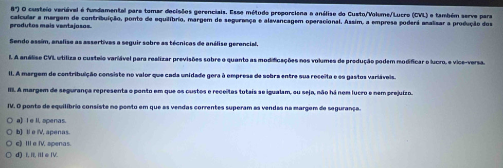 8°) O custeio variável é fundamental para tomar decisões gerenciais. Esse método proporciona a análise do Custo/Volume/Lucro (CVL) e também serve para
calcular a margem de contribuição, ponto de equilíbrio, margem de segurança e alavancagem operacional. Assim, a empresa poderá analisar a produção dos
produtos mais vantajosos.
Sendo assím, analise as assertivas a seguir sobre as técnicas de análise gerencial.
l. A análise CVL utiliza o custeio variável para realizar previsões sobre o quanto as modificações nos volumes de produção podem modificar o lucro, e vice-versa.
II. A margem de contribuição consiste no valor que cada unidade gera à empresa de sobra entre sua receita e os gastos variáveis.
III. A margem de segurança representa o ponto em que os custos e receitas totais se igualam, ou seja, não há nem lucro e nem prejuízo.
IV. O ponto de equilíbrio consiste no ponto em que as vendas correntes superam as vendas na margem de segurança.
a) I e li, apenas.
b) I e IV, apenas.
c) III e IV, apenas.
d) I, II, III e IV.