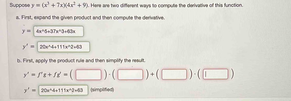 Suppose y=(x^3+7x)(4x^2+9). Here are two different ways to compute the derivative of this function. 
a. First, expand the given product and then compute the derivative.
y= 4x^(wedge)5+37x^(wedge)3+63x
y'= 1 20x^(wedge)4+111x^(wedge)2+63
b. First, apply the product rule and then simplify the result.
y'=f'g+fg'=(□ )· (□ )+(□ )· (□ )
y'=20x^(wedge)4+111x^(wedge)2+63 (simplified)