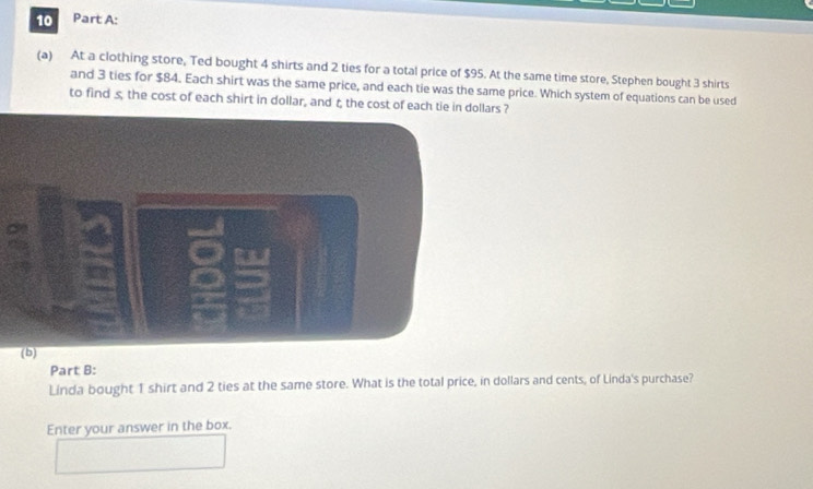 At a clothing store, Ted bought 4 shirts and 2 ties for a total price of $95. At the same time store, Stephen bought 3 shirts 
and 3 ties for $84. Each shirt was the same price, and each tie was the same price. Which system of equations can be used 
to find s, the cost of each shirt in dollar, and t the cost of each tie in dolars ? 
Part B: 
Linda bought 1 shirt and 2 ties at the same store. What is the total price, in dollars and cents, of Linda's purchase? 
Enter your answer in the box.