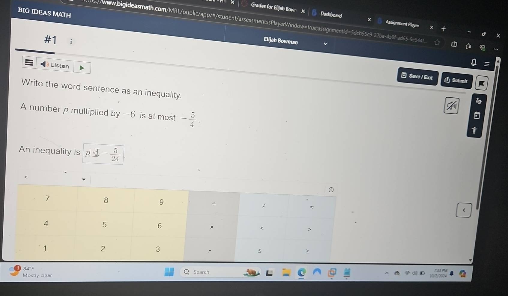 BIG IDEAS MATH 
Grades for Elijah Bow Dashboard Assignment Player 
tps://www.bigideasmath.com/MRL/public/app/#/student/assessment;isPlayerWindow=true;assignmentId=5dcb55c9-22ba-459f-ad65-9e544f 
#1 i 
Elijah Bowman 
Listen 
_ Omega  
* Save / Exit Ú Submit 
Write the word sentence as an inequality. 
A number p multiplied by -6 is at most - 5/4 . 
An inequality is p≤ - 5/24  < 
< 
84°F 
Search 
Mostly clear 2/202