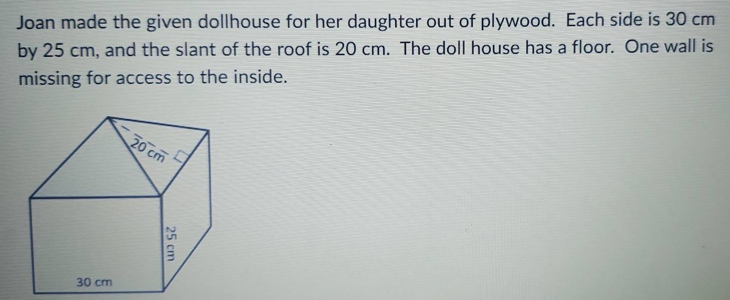 Joan made the given dollhouse for her daughter out of plywood. Each side is 30 cm
by 25 cm, and the slant of the roof is 20 cm. The doll house has a floor. One wall is 
missing for access to the inside.