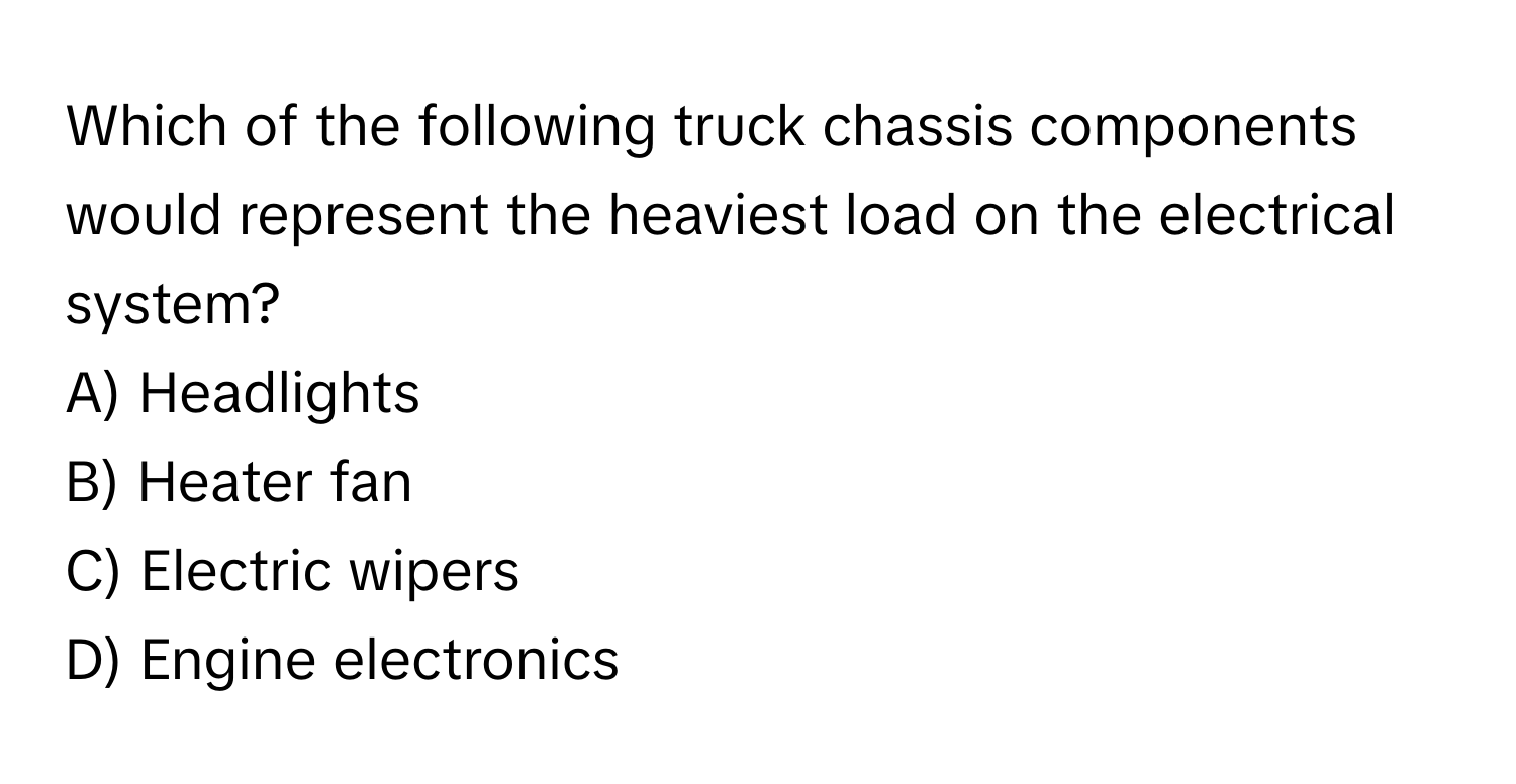 Which of the following truck chassis components would represent the heaviest load on the electrical system? 

A) Headlights 
B) Heater fan 
C) Electric wipers 
D) Engine electronics