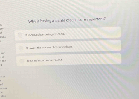 Why is having a higher credit score important?
8
lay
al
redit It improves borrowing prospects.
It lowers the chances of obtaining loans.
and
s it
d the It has no impact on borrowing.
a
ly to
<
eases
ine
This