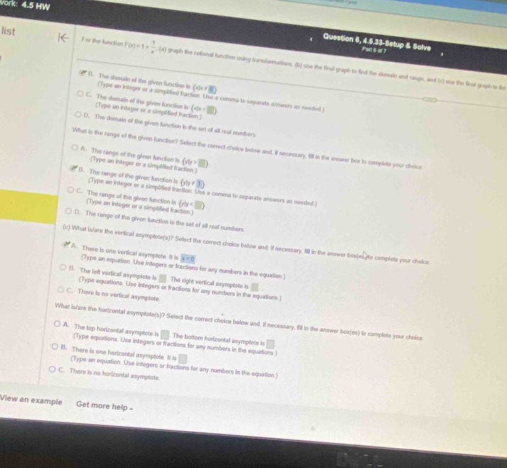 vork: 4:5 HW
Question 6, 4.5.33-Setup & Solve Part 6 of 7
list For the function F(x)=1+ 1/x .(a) graph the rational function using transformations, (b) use the final graph to find the domain and range, and (c) use the linal graph to list
B. The domain of the given function is  x|x!= 8
(Type an integer or a simpified fraction. Use a comma to separate answers as needed
C. The domain of the given function is (x|x
(Type an integer or a simplified fraction )
D. The demain of the given function is the set of all real numbers
What is the range of the given function? Select the correct choice below and, if necessary, 911 in the answer box to complete your cheice
A. The range of the given function is  y|y>□ 
(Type an integer or a simplified fraction.)
B. The range of the given function is (y/y!= 3)
(Type an integer or a simplified fraction. Use a comma to separate answers as needed
C. The range of the given function is  y|y
(Type an integer or a simplified fraction.)
D. The range of the given function is the set of all real numbers
(c) What is/are the vertical asymptote(s)? Select the correct choice below and, if necessary, 5l in the answer bex(es to complete your choice.
A. There is one vertical asymptote. It is x=0
(Type an equation. Use integers or fractions for any numbers in the equation)
B. The left vertical asymptote is . The right vertical asymptote is
(Type equations. Use integers or fractions for any numbers in the equations.)
C. There is no vertical asymptote
What is/are the horizontal asymptote(s)? Select the correct choice below and, if necessary, fill in the answer box(es) to complete your choice
A. The top horizontal asymptote is The bottom horizontal asymptote is C
(Type equations. Use integers or fractions for any numbers in the equations.)
B. There is one horizontal asymptote. It is
(Type an equation. Use integers or fractions for any numbers in the equation.)
C. There is no horizontal asymptote
View an example Get more help