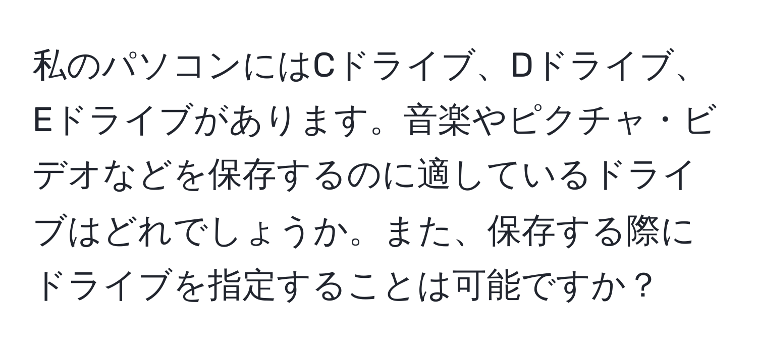 私のパソコンにはCドライブ、Dドライブ、Eドライブがあります。音楽やピクチャ・ビデオなどを保存するのに適しているドライブはどれでしょうか。また、保存する際にドライブを指定することは可能ですか？