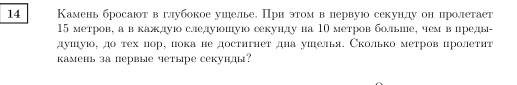 14 Камень бросают в глубокое ушелье. При этом в первуюо секунлу он цролетает
15 метров, а в кажлуюо следуюошуюо секунлду на 10 метров больше, чем в преды- 
душуюо, до тех пор, пока не достнгнет дна ушелья. Сколько метров пролетηт 
камень за первые четыре секунды?