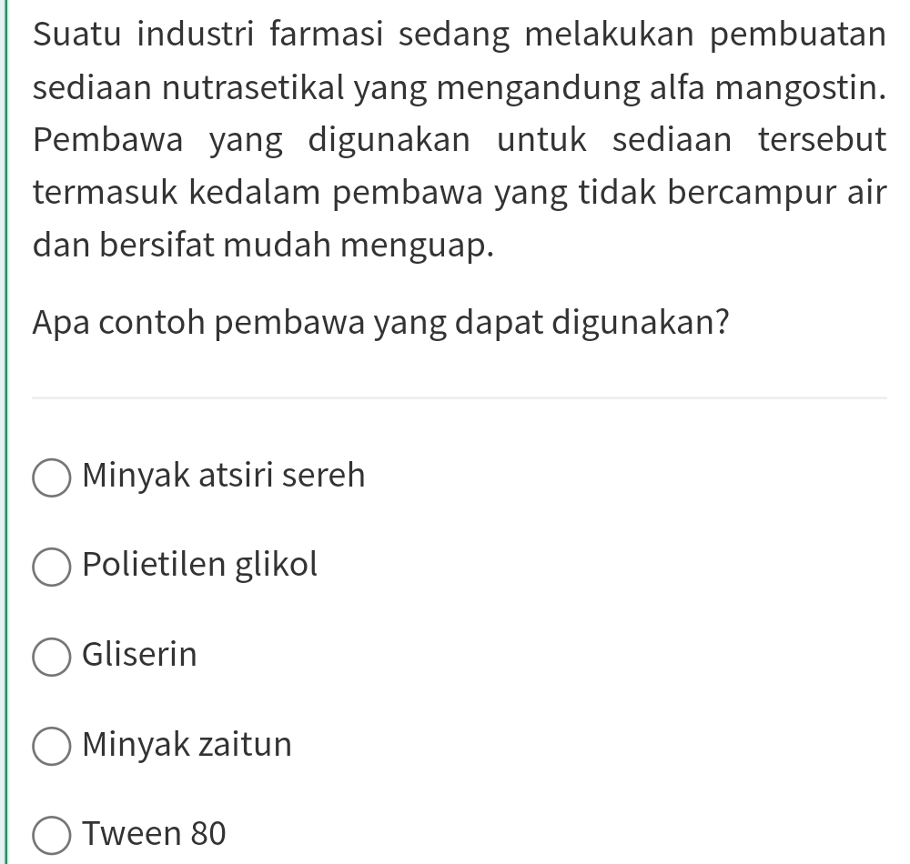 Suatu industri farmasi sedang melakukan pembuatan
sediaan nutrasetikal yang mengandung alfa mangostin.
Pembawa yang digunakan untuk sediaan tersebut
termasuk kedalam pembawa yang tidak bercampur air
dan bersifat mudah menguap.
Apa contoh pembawa yang dapat digunakan?
Minyak atsiri sereh
Polietilen glikol
Gliserin
Minyak zaitun
Tween 80