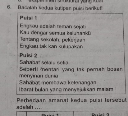 ekspenmen strüktural yang kuat 
6. Bacalah kedua kutipan puisi berikut! 
Puisi 1
Engkau adalah teman sejati 
Kau dengar semua keluhankù 
Tentang sekolah, pekerjaan 
Engkau tak kan kulupakan 
Puisi 2
Sahabat selalu setia 
Seperti mentari yang tak pernah bosan 
menyinari dunia 
Sahabat membawa ketenangan 
Ibarat bulan yang menyejukkan malam 
Perbedaan amanat kedua puisi tersebut 
adalah .... 
Ruici 4 Ruisi 2