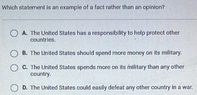 Which statement is an example of a fact rather than an opinion?
A. The United States has a responsibility to help protect other
countries.
B. The United States should spend more money on its military.
C. The United States spends more on its military than any other
country.
D. The United States could easily defeat any other country in a war.