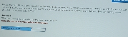 Fesco Jewelers Limited purchased store fixtures, display cases, and a maximum-security commercial safe for a lump-sum 
price of $18,000 from a bankrupt competitor. Appraised values were as follows: store fixtures, $9,000; display cases.
$13,500; commercial safe, $7,500. 
Required: 
What cost should be recorded for the commercial safe? 
Note: Do not round intermediate calculations 
Cost of commercial safe