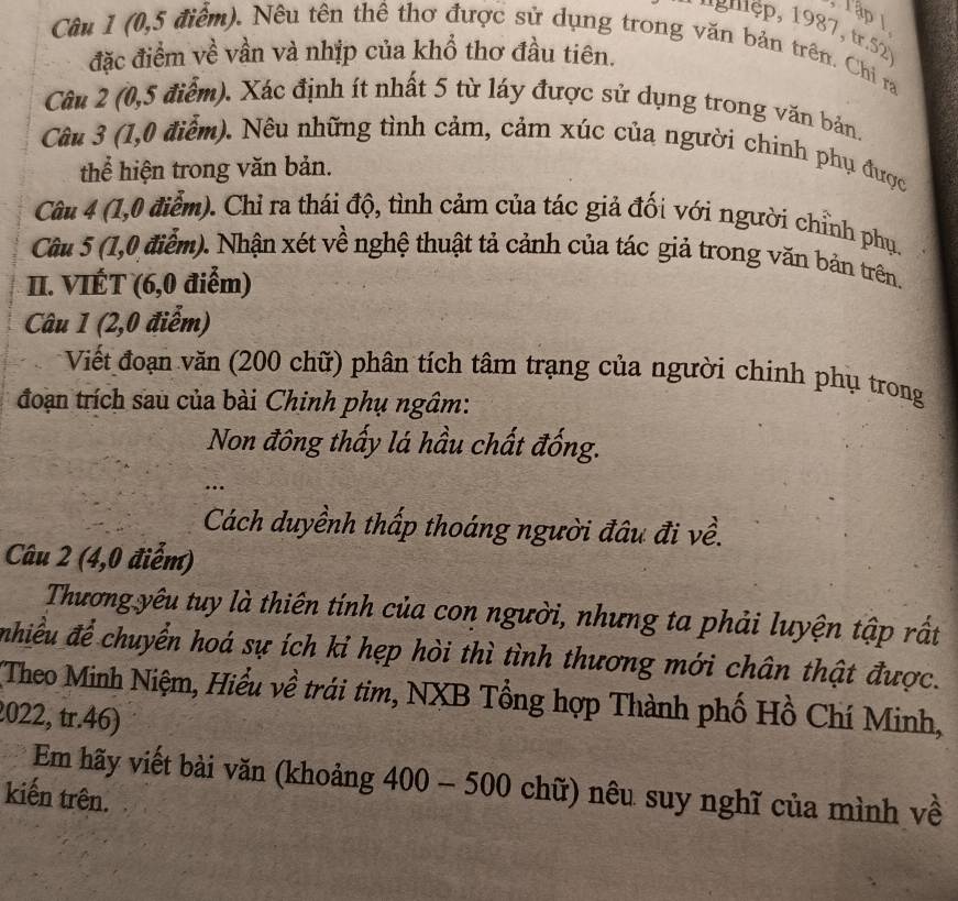 Tập 1 
* ' g mệp, 1987, tr.52 
Cầu 1 (0,5 điểm). Nêu tên thể thơ được sử dụng trong văn bản trên. Chi ra 
đặc điểm về vần và nhịp của khổ thơ đầu tiên. 
Câu 2 (0,5 điểm). Xác định ít nhất 5 từ láy được sử dụng trong văn bản. 
Câu 3 (1,0 điểm). Nêu những tình cảm, cảm xúc của người chinh phụ được 
thể hiện trong văn bản. 
Câu 4 (1,0 điểm). Chỉ ra thái độ, tình cảm của tác giả đối với người chỉnh phụ. 
Cầu 5 (1,0 điểm). Nhận xét về nghệ thuật tả cảnh của tác giả trong văn bản trên. 
II. VIÉT (6,0 điểm) 
Câu 1 (2,0 điểm) 
Viết đoạn văn (200 chữ) phân tích tâm trạng của người chinh phụ trong 
đoạn trích sau của bài Chinh phụ ngâm: 
Non đông thấy lá hầu chất đống. 
… 
Cách duyềnh thấp thoáng người đâu đi về. 
Câu 2 (4,0 điễm) 
Thương yêu tuy là thiên tính của con người, nhưng ta phải luyện tập rất 
nhiều để chuyển hoá sự ích kỉ hẹp hòi thì tình thương mới chân thật được. 
Theo Minh Niệm, Hiểu về trái tim, NXB Tổng hợp Thành phố Hồ Chí Minh, 
2022, tr.46) 
Em hãy viết bài văn (khoảng 400 - 500 chữ) nêu suy nghĩ của mình về 
kiến trên.