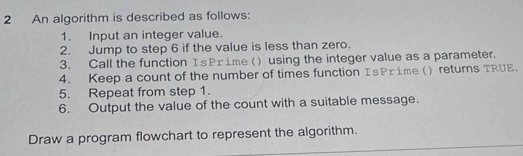 An algorithm is described as follows: 
1. Input an integer value. 
2. Jump to step 6 if the value is less than zero. 
3. Call the function IsPrime () using the integer value as a parameter. 
4. Keep a count of the number of times function IsPrime ( ) returns TRUE. 
5. Repeat from step 1. 
6. Output the value of the count with a suitable message. 
Draw a program flowchart to represent the algorithm.