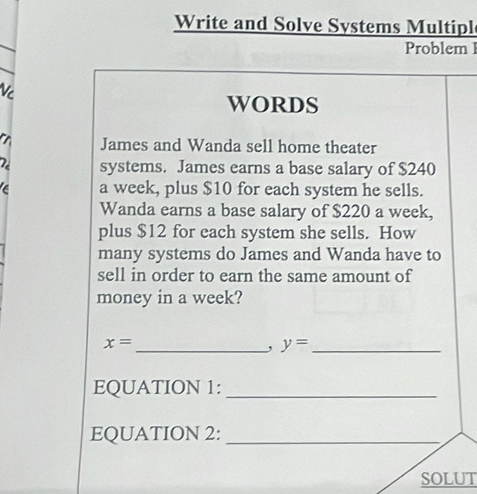 Write and Solve Systems Multipl 
Problem I 
Vc 
WORDS 
James and Wanda sell home theater 
systems. James earns a base salary of $240
a week, plus $10 for each system he sells. 
Wanda earns a base salary of $220 a week, 
plus $12 for each system she sells. How 
many systems do James and Wanda have to 
sell in order to earn the same amount of 
money in a week?
x=
_, y= _ 
EQUATION 1:_ 
EQUATION 2:_ 
SOLUT