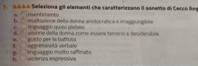 AAAA Seleziona gli elementi che caratterizzano il sonetto di Cecco Ang
a. risentimento
b. P esaltazione della donna aristocratica e irraggiungibile
C. □ linguaggio quasí plebeo
d. □ visione della donna come essère terreno e desiderabile
e. □ gusto per la battuta
f. □ aggressività verbale
g □ linguaggio molto raffinato
h. □ violenza espressiva