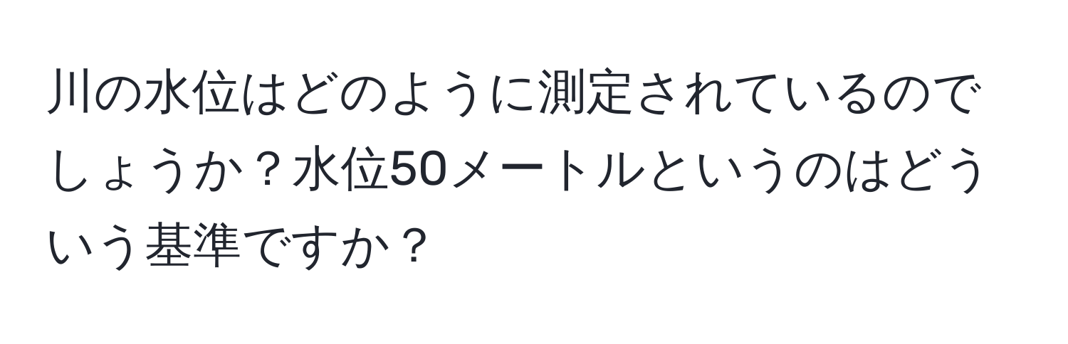 川の水位はどのように測定されているのでしょうか？水位50メートルというのはどういう基準ですか？