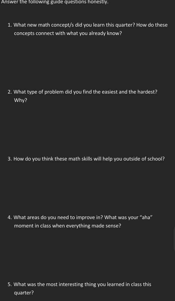 Answer the following guide questions honestly. 
1. What new math concept/s did you learn this quarter? How do these 
concepts connect with what you already know? 
2. What type of problem did you find the easiest and the hardest? 
Why? 
3. How do you think these math skills will help you outside of school? 
4. What areas do you need to improve in? What was your “aha” 
moment in class when everything made sense? 
5. What was the most interesting thing you learned in class this 
quarter?