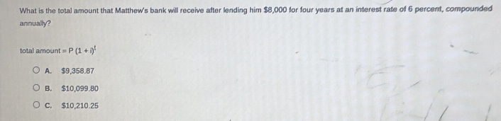 What is the total amount that Matthew's bank will receive after lending him $8,000 for four years at an interest rate of 6 percent, compounded
annually?
total amount =P(1+i)^t
A. $9,358.87
B. $10,099.80
C. $10,210.25