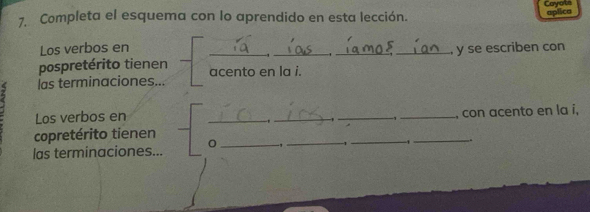 Cayols aplica 
7. Completa el esquema con lo aprendido en esta lección. 
Los verbos en ____ y se escriben con 
pospretérito tienen acento en la i. 
z las terminaciones... 
Los verbos en 
1
-1
copretérito tienen _____, con acento en la i, 
las terminaciones... 0 _-,_ 1 _ 1