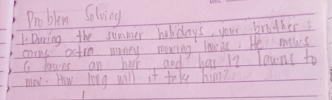 Problem Solving 
1During the summer holidays, your brother 2 
carns axtro money moving lawks. He mows 
G lawns an har and has 17 lawns to 
mow. How long will it take him? 
1