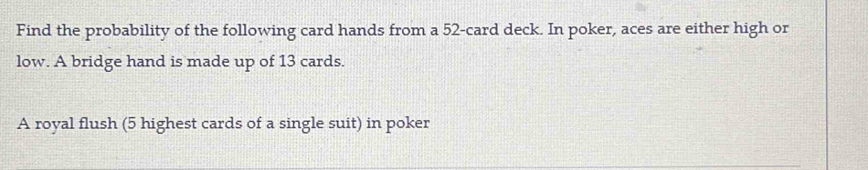 Find the probability of the following card hands from a 52 -card deck. In poker, aces are either high or 
low. A bridge hand is made up of 13 cards. 
A royal flush (5 highest cards of a single suit) in poker