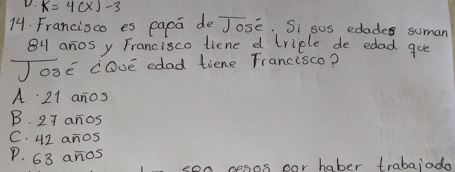 k=4(x)-3
14. Francisco es papa de Jose. Si sos edades suman
84 anos y Francisco tiene d triple de edad goe
JosE cQvE edad tiene rrancisco?
A 21 anos
B. 27 anos
C. 42 anos
P. 63 anos
son nesos oor haber trabaiade