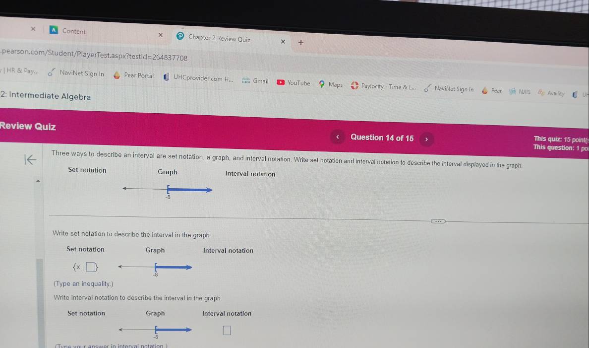 ×
Content Chapter 2 Review Quiz
pearson.com/Student/PlayerTest.aspx?testld=264837708
| HR & Pay.. NaviNet Sign In Pear Portal UHCprovider.com H... Gmail YouTube Maps Paylocity - Time & L... NaviNet Sign In
Pear Availity
2: Intermediate Algebra
Review Quiz Question 14 of 15 This question: 1 pc
This quiz: 15 point(
Three ways to describe an interval are set notation, a graph, and interval notation. Write set notation and interval notation to describe the interval displayed in the graph
Set notation Graph Interval notation
-8
Write set notation to describe the interval in the graph.
Set notation Graph Interval notation
 x|□ 
(Type an inequality.)
Write interval notation to describe the interval in the graph.
Set notation Graph Interval notation
-B