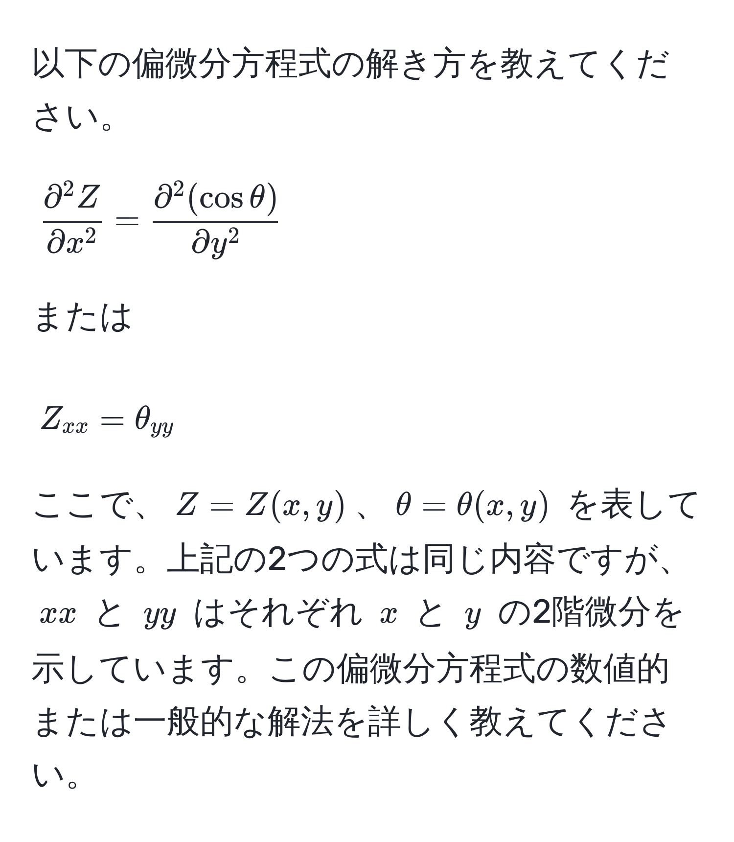 以下の偏微分方程式の解き方を教えてください。  
[
fracpartial^(2 Z)partial x^2 = fracpartial^(2 (cos θ))partial y^2
]  
または  
[
Z_xx = θ_yy
]  
ここで、$Z = Z(x, y)$、$θ = θ(x, y)$ を表しています。上記の2つの式は同じ内容ですが、$xx$ と $yy$ はそれぞれ $x$ と $y$ の2階微分を示しています。この偏微分方程式の数値的または一般的な解法を詳しく教えてください。