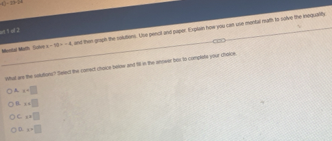 )=23-24
art 1 of 2
Mental Math Solve x-10>-4 , and then graph the solutions. Use pencil and paper. Explain how you can use mental math to solve the inequality
What are the solutions? Select the correct choice below and fill in the answer box to complete your choice.
A. x
B x=□
C. x=□
D. x>□